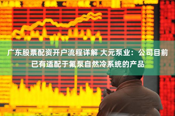 广东股票配资开户流程详解 大元泵业：公司目前已有适配于氟泵自然冷系统的产品