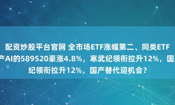 配资炒股平台官网 全市场ETF涨幅第二、同类ETF第一！重仓国产AI的589520豪涨4.8%，寒武纪领衔拉升12%，国产替代迎机会？