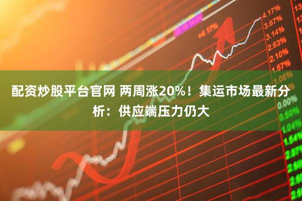 配资炒股平台官网 两周涨20%！集运市场最新分析：供应端压力仍大