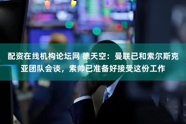 配资在线机构论坛网 德天空：曼联已和索尔斯克亚团队会谈，索帅已准备好接受这份工作