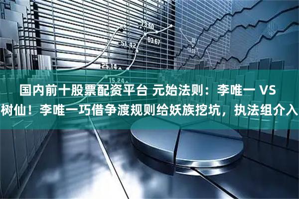 国内前十股票配资平台 元始法则：李唯一 VS 树仙！李唯一巧借争渡规则给妖族挖坑，执法组介入