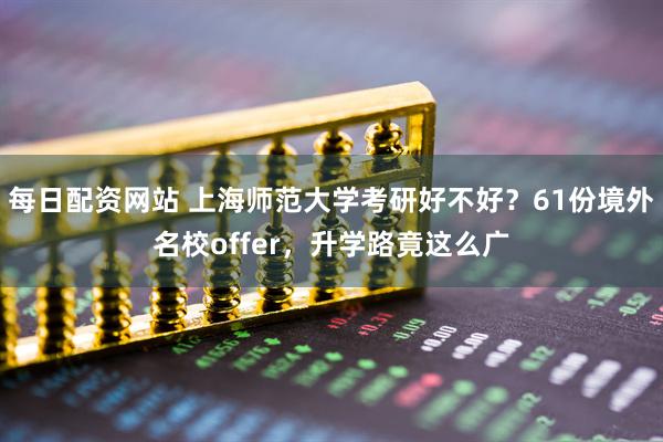 每日配资网站 上海师范大学考研好不好？61份境外名校offer，升学路竟这么广