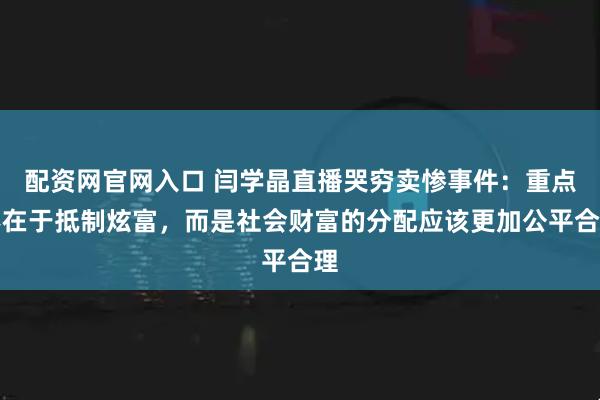 配资网官网入口 闫学晶直播哭穷卖惨事件：重点不在于抵制炫富，而是社会财富的分配应该更加公平合理
