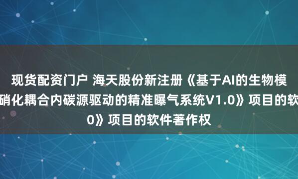 现货配资门户 海天股份新注册《基于AI的生物模型法短程硝化耦合内碳源驱动的精准曝气系统V1.0》项目的软件著作权