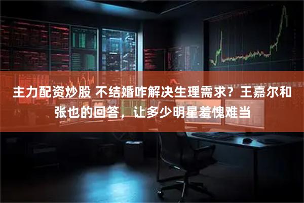 主力配资炒股 不结婚咋解决生理需求？王嘉尔和张也的回答，让多少明星羞愧难当