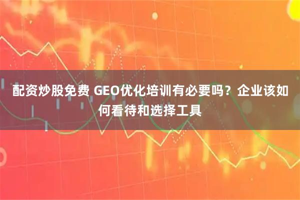 配资炒股免费 GEO优化培训有必要吗？企业该如何看待和选择工具