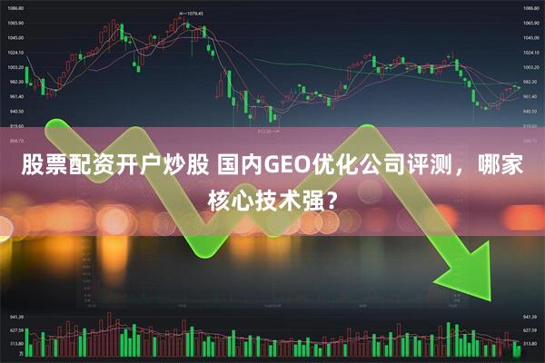 股票配资开户炒股 国内GEO优化公司评测，哪家核心技术强？