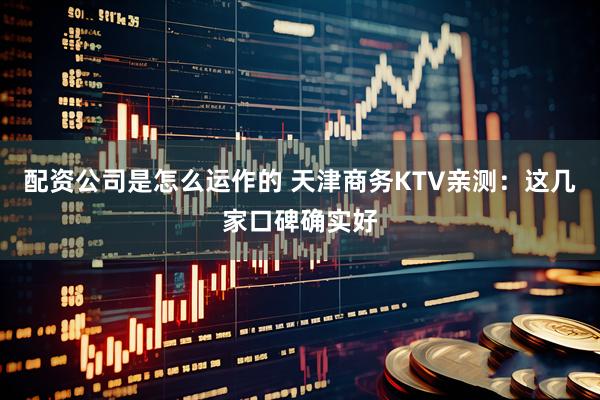 配资公司是怎么运作的 天津商务KTV亲测：这几家口碑确实好
