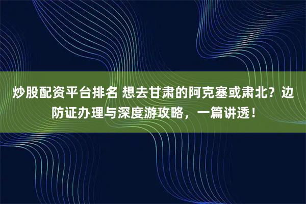 炒股配资平台排名 想去甘肃的阿克塞或肃北？边防证办理与深度游攻略，一篇讲透！
