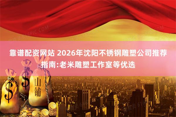 靠谱配资网站 2026年沈阳不锈钢雕塑公司推荐指南:老米雕塑工作室等优选