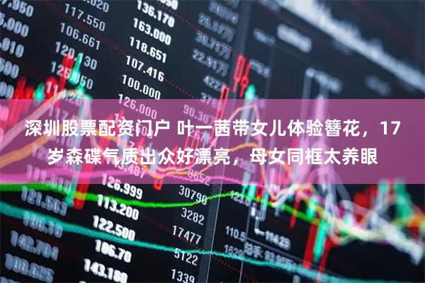 深圳股票配资门户 叶一茜带女儿体验簪花，17岁森碟气质出众好漂亮，母女同框太养眼
