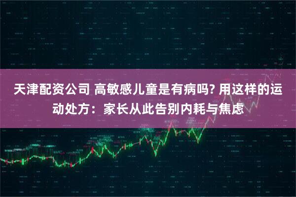 天津配资公司 高敏感儿童是有病吗? 用这样的运动处方：家长从此告别内耗与焦虑