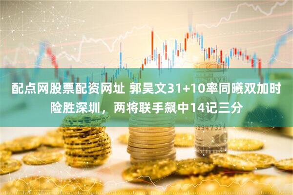 配点网股票配资网址 郭昊文31+10率同曦双加时险胜深圳，两将联手飙中14记三分