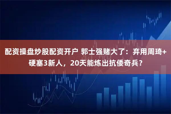 配资操盘炒股配资开户 郭士强赌大了：弃用周琦+硬塞3新人，20天能炼出抗倭奇兵？