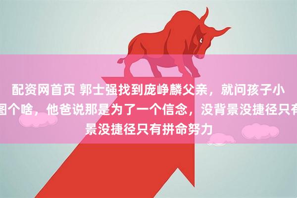 配资网首页 郭士强找到庞峥麟父亲，就问孩子小时候到底图个啥，他爸说那是为了一个信念，没背景没捷径只有拼命努力
