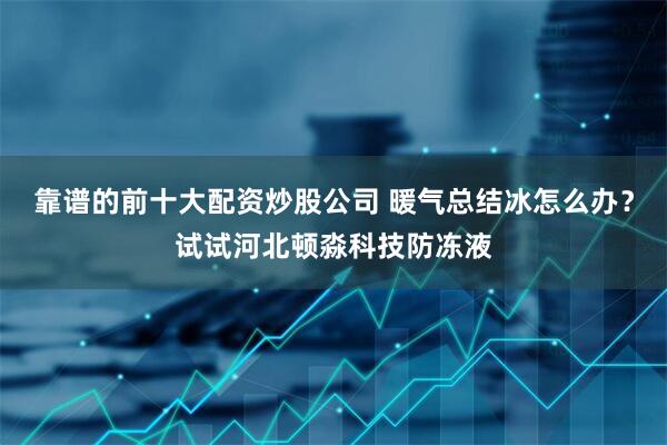 靠谱的前十大配资炒股公司 暖气总结冰怎么办？试试河北顿淼科技防冻液