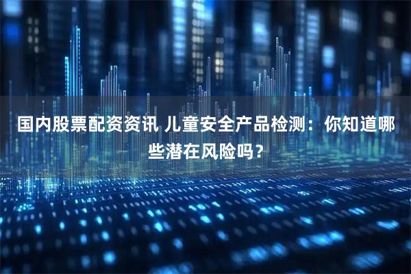 国内股票配资资讯 儿童安全产品检测：你知道哪些潜在风险吗？