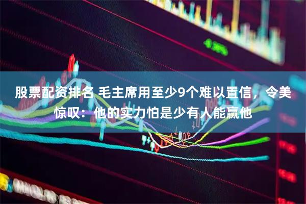 股票配资排名 毛主席用至少9个难以置信，令美惊叹：他的实力怕是少有人能赢他
