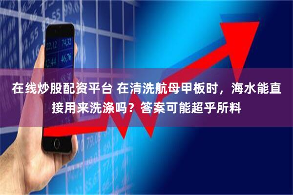 在线炒股配资平台 在清洗航母甲板时，海水能直接用来洗涤吗？答案可能超乎所料