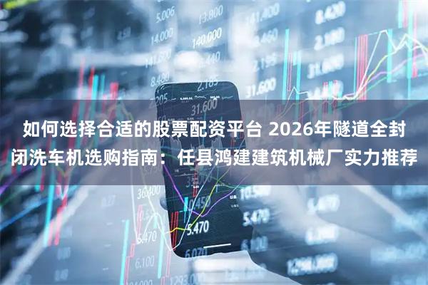 如何选择合适的股票配资平台 2026年隧道全封闭洗车机选购指南：任县鸿建建筑机械厂实力推荐