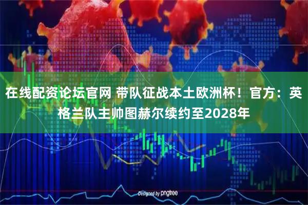 在线配资论坛官网 带队征战本土欧洲杯！官方：英格兰队主帅图赫尔续约至2028年