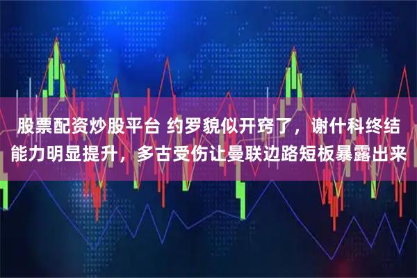 股票配资炒股平台 约罗貌似开窍了，谢什科终结能力明显提升，多古受伤让曼联边路短板暴露出来