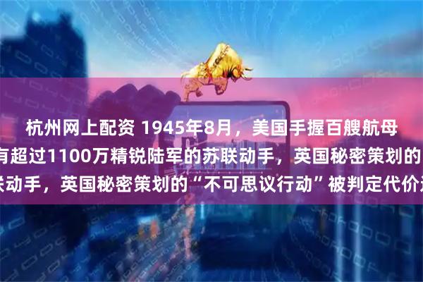 杭州网上配资 1945年8月，美国手握百艘航母与核垄断，却未敢对拥有超过1100万精锐陆军的苏联动手，英国秘密策划的“不可思议行动”被判定代价过高