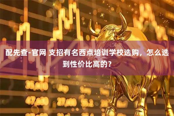 配先查-官网 支招有名西点培训学校选购，怎么选到性价比高的？