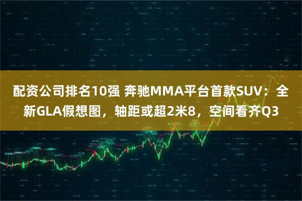 配资公司排名10强 奔驰MMA平台首款SUV：全新GLA假想图，轴距或超2米8，空间看齐Q3