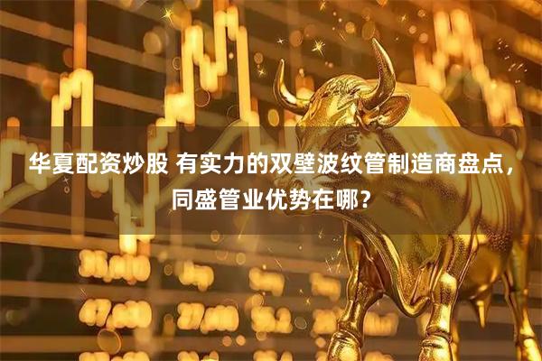 华夏配资炒股 有实力的双壁波纹管制造商盘点，同盛管业优势在哪？