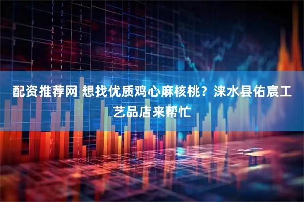 配资推荐网 想找优质鸡心麻核桃？涞水县佑宸工艺品店来帮忙