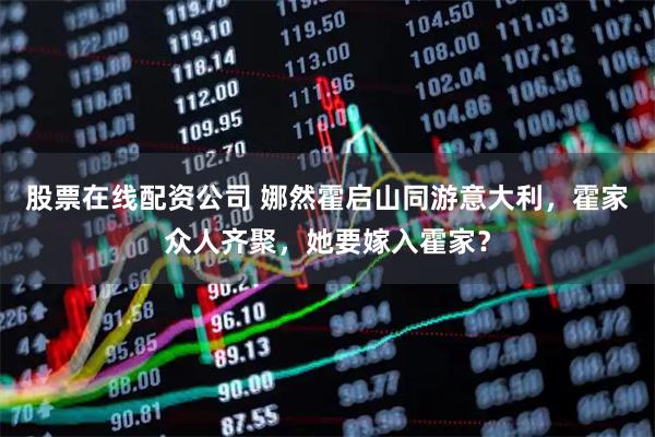 股票在线配资公司 娜然霍启山同游意大利，霍家众人齐聚，她要嫁入霍家？