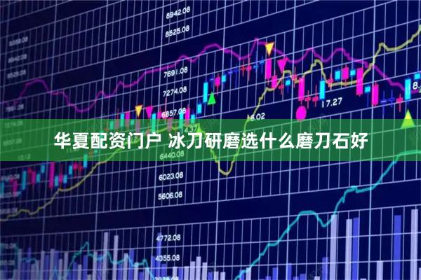 华夏配资门户 冰刀研磨选什么磨刀石好