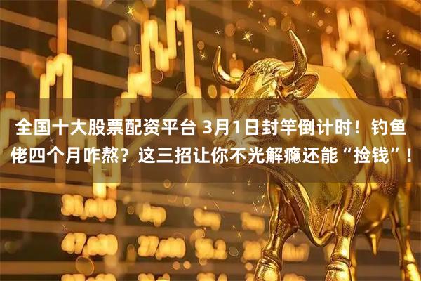 全国十大股票配资平台 3月1日封竿倒计时！钓鱼佬四个月咋熬？这三招让你不光解瘾还能“捡钱”！