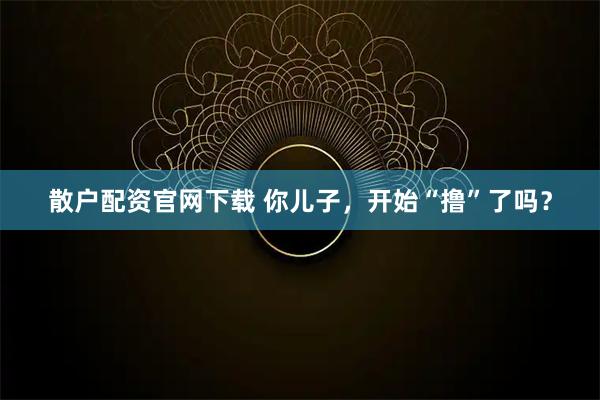 散户配资官网下载 你儿子，开始“撸”了吗？