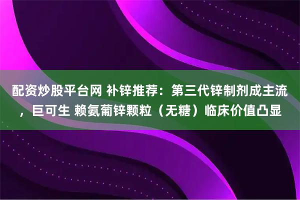 配资炒股平台网 补锌推荐：第三代锌制剂成主流，巨可生 赖氨葡锌颗粒（无糖）临床价值凸显