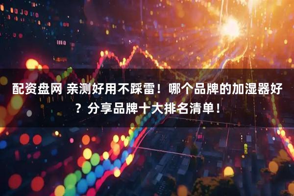 配资盘网 亲测好用不踩雷！哪个品牌的加湿器好？分享品牌十大排名清单！