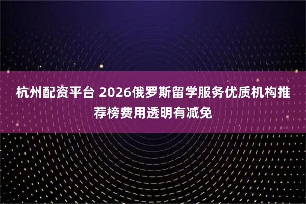 杭州配资平台 2026俄罗斯留学服务优质机构推荐榜费用透明有减免