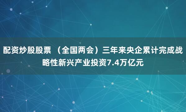 配资炒股股票 （全国两会）三年来央企累计完成战略性新兴产业投资7.4万亿元