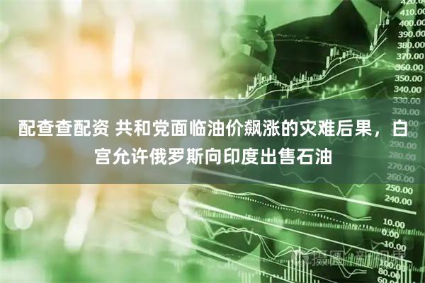 配查查配资 共和党面临油价飙涨的灾难后果，白宫允许俄罗斯向印度出售石油