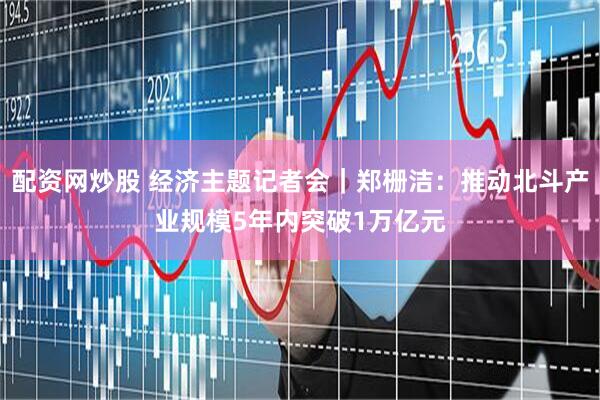 配资网炒股 经济主题记者会｜郑栅洁：推动北斗产业规模5年内突破1万亿元