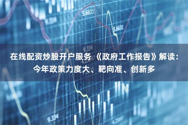 在线配资炒股开户服务 《政府工作报告》解读：今年政策力度大、靶向准、创新多