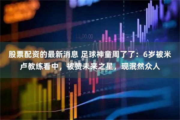 股票配资的最新消息 足球神童周了了：6岁被米卢教练看中，被赞未来之星，现泯然众人