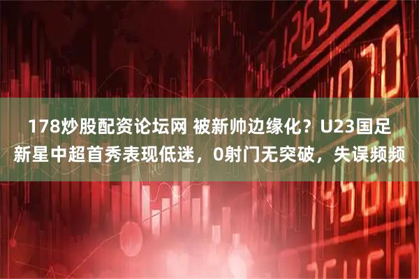 178炒股配资论坛网 被新帅边缘化？U23国足新星中超首秀表现低迷，0射门无突破，失误频频