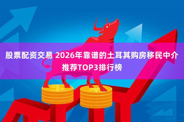 股票配资交易 2026年靠谱的土耳其购房移民中介推荐TOP3排行榜