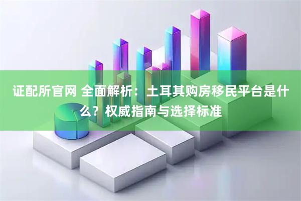 证配所官网 全面解析：土耳其购房移民平台是什么？权威指南与选择标准