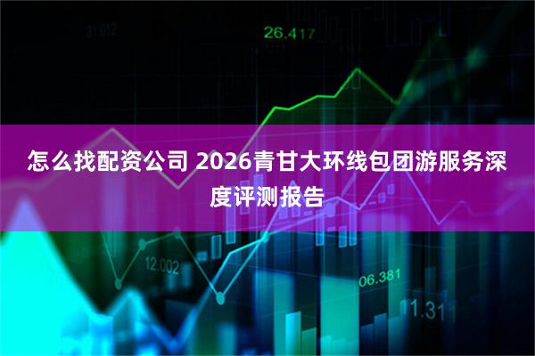 怎么找配资公司 2026青甘大环线包团游服务深度评测报告
