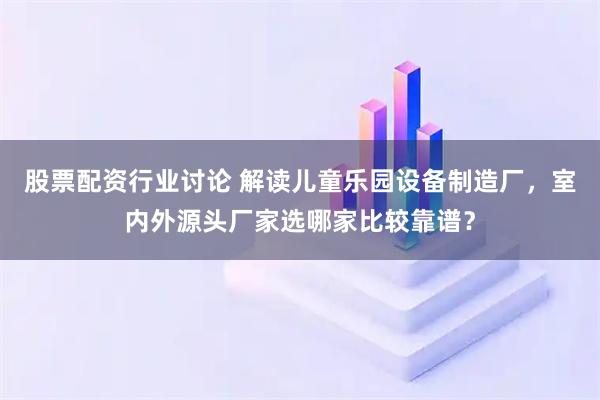 股票配资行业讨论 解读儿童乐园设备制造厂，室内外源头厂家选哪家比较靠谱？