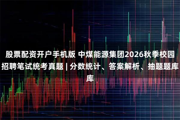 股票配资开户手机版 中煤能源集团2026秋季校园招聘笔试统考真题 | 分数统计、答案解析、抽题题库