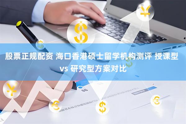 股票正规配资 海口香港硕士留学机构测评 授课型 vs 研究型方案对比